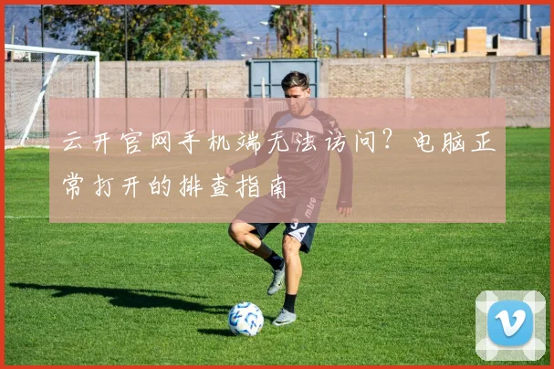云开官网手机端无法访问？电脑正常打开的排查指南