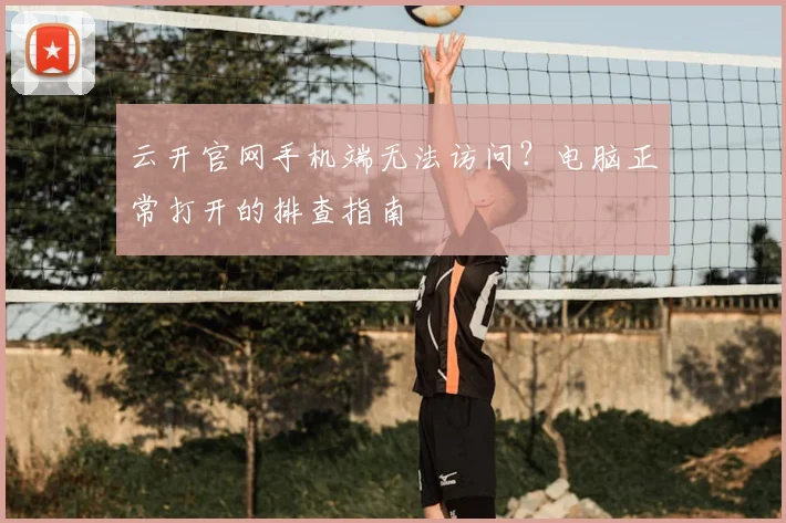 云开官网手机端无法访问？电脑正常打开的排查指南