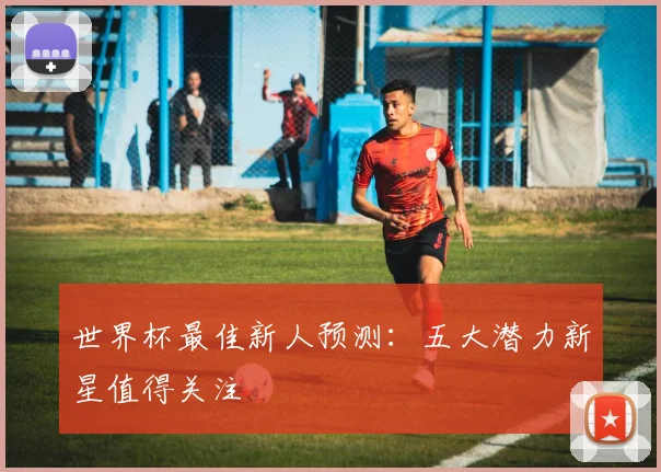 世界杯最佳新人预测：五大潜力新星值得关注