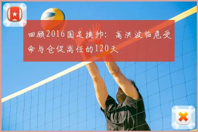 回顾2016国足换帅：高洪波临危受命与仓促离任的120天